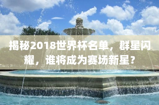 揭秘2018世界杯名单，群星闪耀，谁将成为赛场新星？