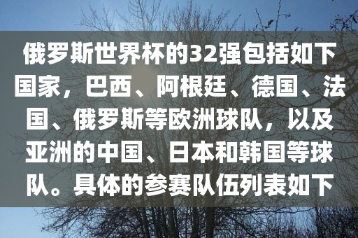俄罗斯世界杯的32强包括如下国家，巴西、阿根廷、德国、法国、俄罗斯等欧洲球队，以及亚洲的中国、日本和韩国等球队。具体的参赛队伍列表如下