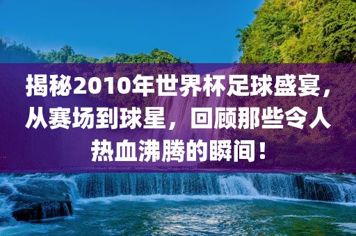 揭秘2010年世界杯足球盛宴，从赛场到球星，回顾那些令人热血沸腾的瞬间！