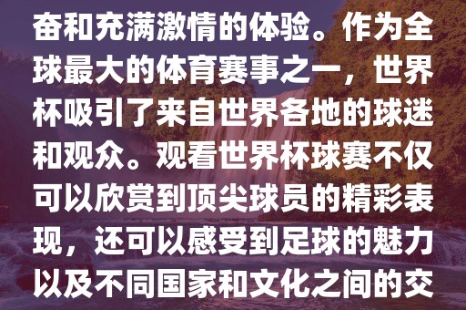 观看世界杯球赛是一种令人兴奋和充满激情的体验。作为全球最大的体育赛事之一，世界杯吸引了来自世界各地的球迷和观众。观看世界杯球赛不仅可以欣赏到顶尖球员的精彩表现，还可以感受到足球的魅力以及不同国家和文化之间的交流与碰撞。