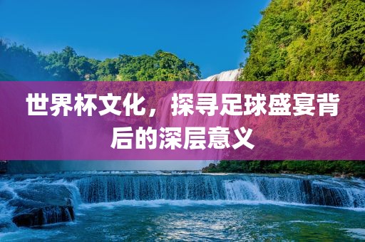 世界杯文化，探寻足球盛宴背后的深层意义
