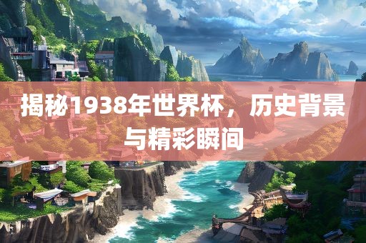 揭秘1938年世界杯，历史背景与精彩瞬间