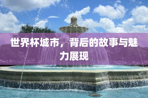 世界杯城市，背后的故事与魅力展现