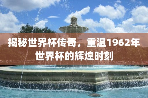 揭秘世界杯传奇，重温1962年世界杯的辉煌时刻吉安市靖泰电力工程有限公司