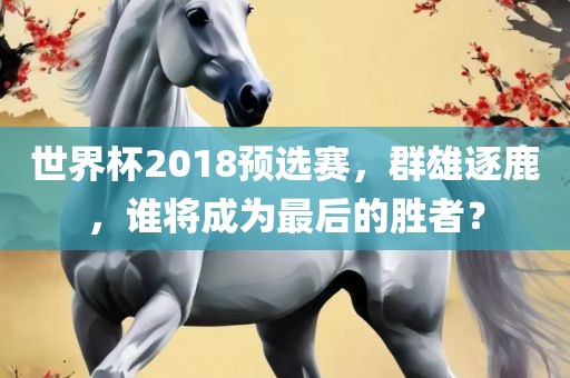 世界杯2018预选赛，群雄逐鹿，谁将成为最后的胜者？吉安市靖泰电力工程有限公司