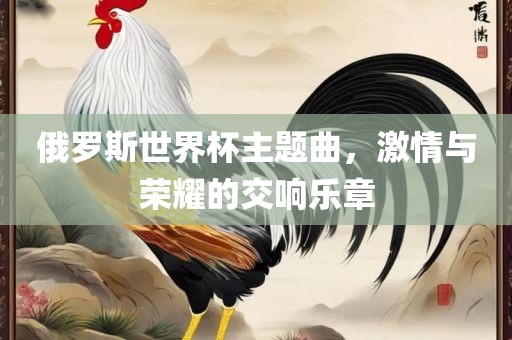 俄罗斯世界杯主题曲，激情与荣耀的交响乐章吉安市靖泰电力工程有限公司