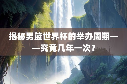 揭秘男吉安市靖泰电力工程有限公司篮世界杯的举办周期——究竟几年一次？