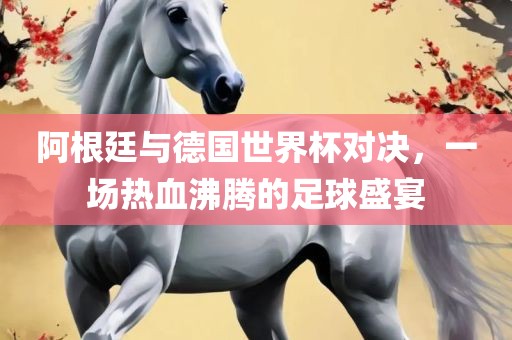 阿根廷与德国世界杯对决，一场热血沸腾的足球盛宴吉安市靖泰电力工程有限公司