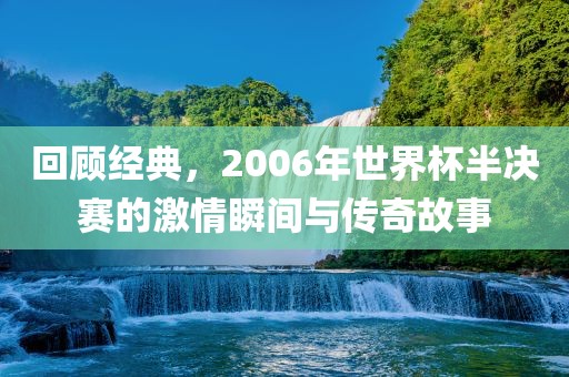 回顾经典，2006年世界杯半决赛的激情瞬间与传奇故事