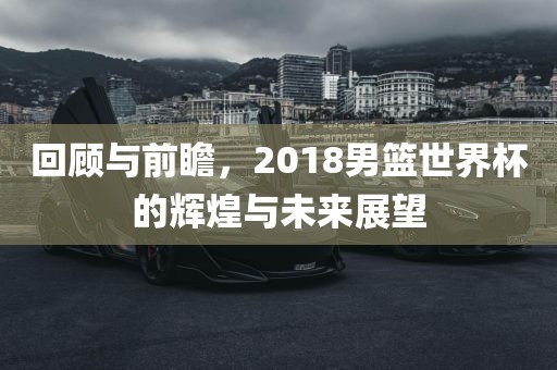 回顾与前瞻，2018男篮世界杯的辉煌与未来展望