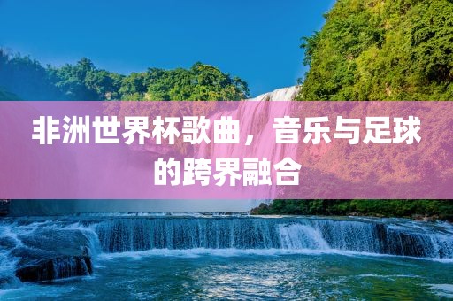 非洲世界杯歌曲，音乐与足球的跨界融合
