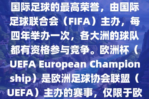 世界杯（FIFA World Cup）是国际足球的最高荣誉，由国际足球联合会（FIFA）主办，每四年举办一次，各大洲的球队都有资格参与竞争。欧洲杯（UEFA European Championship）是欧洲足球协会联盟（UEFA）主办的赛事，仅限于欧洲国家的国家队参加。吉安市靖泰电力工程有限公司