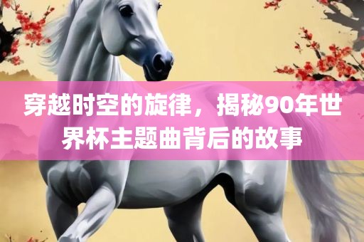 穿越时空的吉安市靖泰电力工程有限公司旋律，揭秘90年世界杯主题曲背后的故事