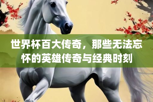 世界杯百大传奇，那些无法忘怀的英雄传奇与经典时刻