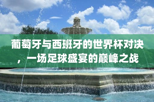 葡萄牙与西班牙的世界杯对决，一场足球盛宴的巅峰之战吉安市靖泰电力工程有限公司