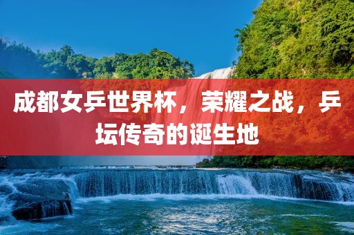 成都女乒世界杯，荣耀之战，乒坛传奇的诞生地