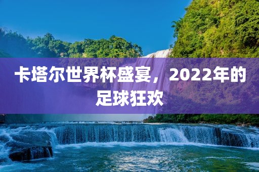 卡塔尔世界杯盛宴，2022年的足球狂欢