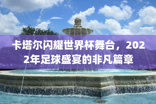 卡塔尔闪耀世界杯舞台，2022年足球盛宴的非凡篇章