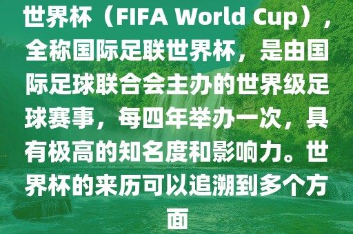 世界杯（FIFA World Cup），全称国际足联世界杯，是由国际足球联合会主办的世界级足球赛事，每四年举办一次，具有极高的知名度和影响力。世界杯的来历可以追溯到多个方面