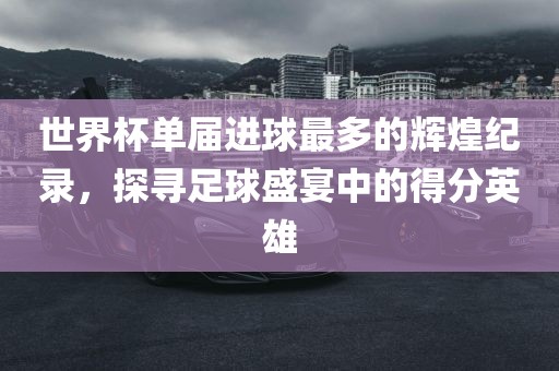 世界杯单届进球最多的辉煌纪录，探寻足球盛宴中的得分英雄吉安市靖泰电力工程有限公司