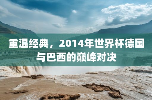 重温经典，2014年世界杯德国与巴西的巅峰对决吉安市靖泰电力工程有限公司