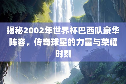 揭秘2002年世界杯巴西队豪华阵容，传奇球星的力量与荣耀时刻
