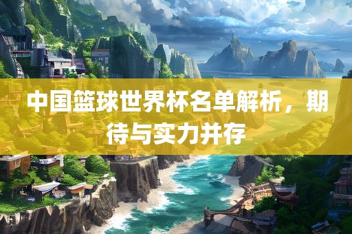 中国篮球世界杯名单解析，期待与实力并存