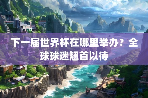 下一届世界杯在哪里举办？全球球迷翘首以待