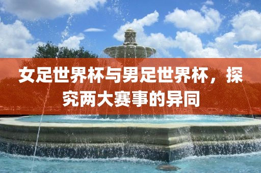 女足世界杯与男足世界杯，探究两大赛事的异同