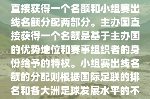 世界杯的名额分配包括主办国直接获得一个名额和小组赛出线名额分配两部分。主办国直接获得一个名额是基于主办国的优势地位和赛事组织者的身份给予的特权。小组赛出线名额的分配则根据国际足联的排名和各大洲足球发展水平的不同进行划分。具体分配如下