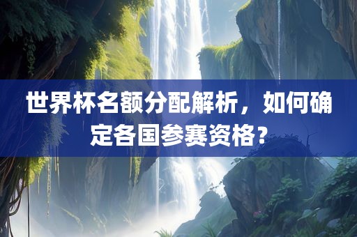 世界杯名额分配解析，如何确定各国参赛资格？