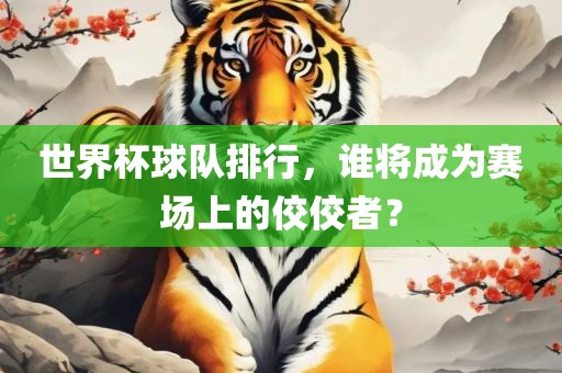世界杯球队排行，谁将成为赛场上的佼佼者？