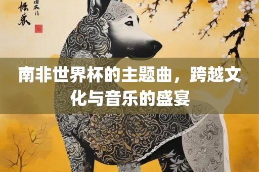 南非世界杯的主题曲，跨越文化与音乐的盛宴