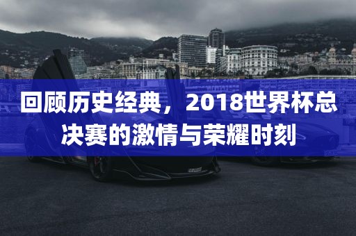 回顾历史经典，2018世界杯总决赛的激情与荣耀时刻