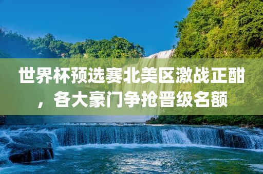 世界杯预选赛北美区激吉安市靖泰电力工程有限公司战正酣，各大豪门争抢晋级名额