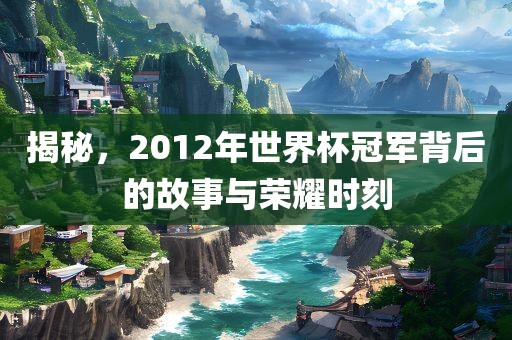 揭秘，2012年世界杯冠军背后的故事与荣耀时刻