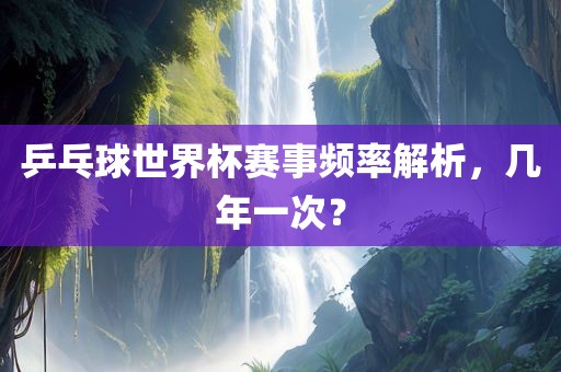 乒乓球世界杯赛事频率解析，几年一次？吉安市靖泰电力工程有限公司