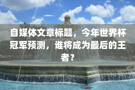 自媒体文章标题，今年世界杯冠军预测，谁将成为最后的王者？吉安市靖泰电力工程有限公司