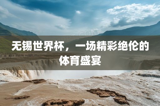 无锡世界杯，一场精彩绝伦的体育盛宴