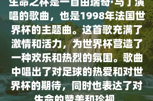 生命之杯是一首由瑞奇·马丁演唱的歌曲，也是1998年法国世界杯的主题曲。这首歌充满了激情和活力，为世界杯营造了一种欢乐和热烈的氛围。歌曲中唱出了对足球的热爱和对世界杯的期待，同时也表达了对生命的赞美和珍视。
