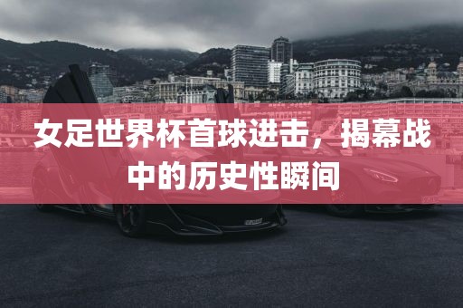女足世界杯首球进击，揭幕战中的历史性瞬间