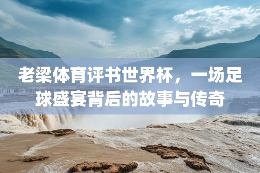 老梁体育评书世界杯，一场足球盛宴背后的故事与传奇
