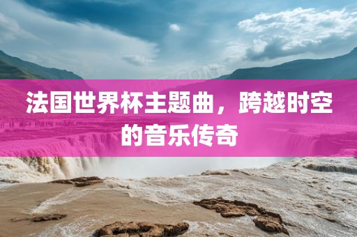 法国世界杯主题曲，跨越时空的音乐传奇