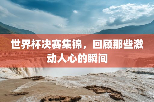 世界杯决赛集锦，回顾那些激动人心的瞬间吉安市靖泰电力工程有限公司
