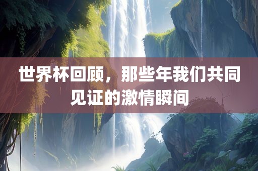 世界杯回顾，那些年我们共同见证的激情瞬间
