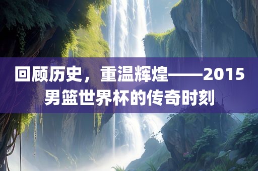 回顾历史，重温辉煌——2015男吉安市靖泰电力工程有限公司篮世界杯的传奇时刻