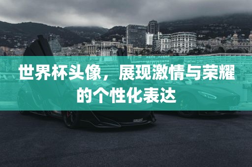 世界杯头像，展现激情与荣耀的个性化表达吉安市靖泰电力工程有限公司