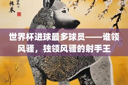 世界杯进球最多球员——谁领风骚，独领风骚的射手王吉安市靖泰电力工程有限公司