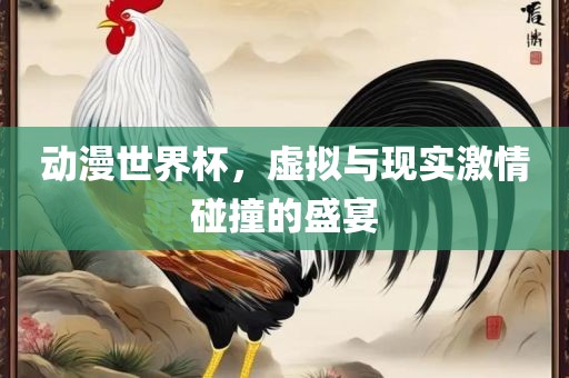 动漫世界杯，虚拟与现实激情碰撞的盛宴吉安市靖泰电力工程有限公司
