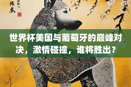 世界杯美国与葡萄牙的巅峰对决，激情碰撞，谁将胜出？吉安市靖泰电力工程有限公司